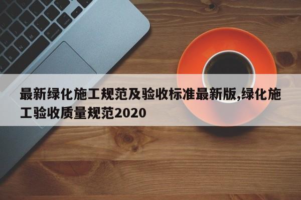 最新绿化施工规范及验收标准最新版,绿化施工验收质量规范2020