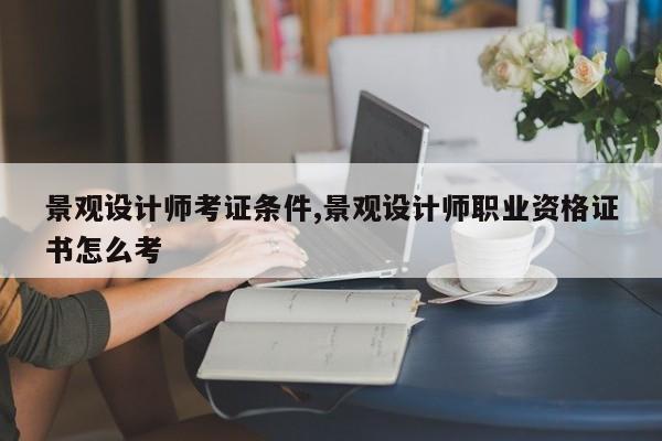 景观设计师考证条件,景观设计师职业资格证书怎么考
