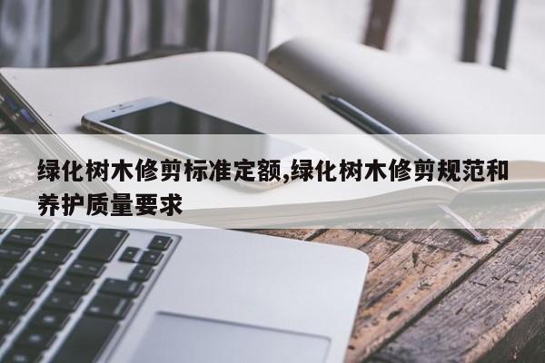 绿化树木修剪标准定额,绿化树木修剪规范和养护质量要求