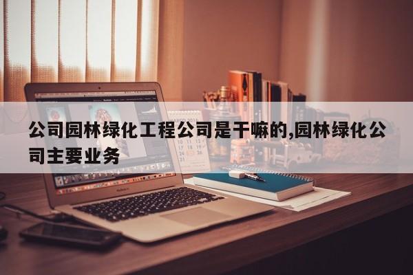 公司园林绿化工程公司是干嘛的,园林绿化公司主要业务