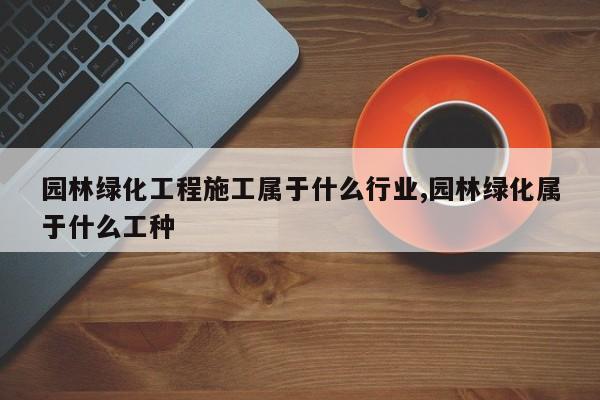 园林绿化工程施工属于什么行业,园林绿化属于什么工种