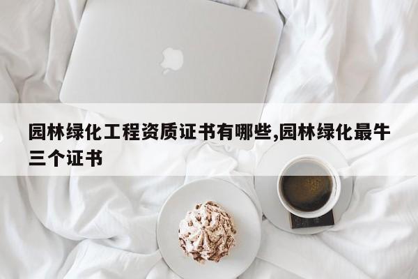 园林绿化工程资质证书有哪些,园林绿化最牛三个证书