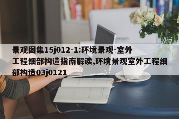 景观图集15j012-1:环境景观-室外工程细部构造指南解读,环境景观室外工程细部构造03j0121