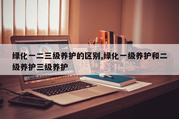绿化一二三级养护的区别,绿化一级养护和二级养护三级养护