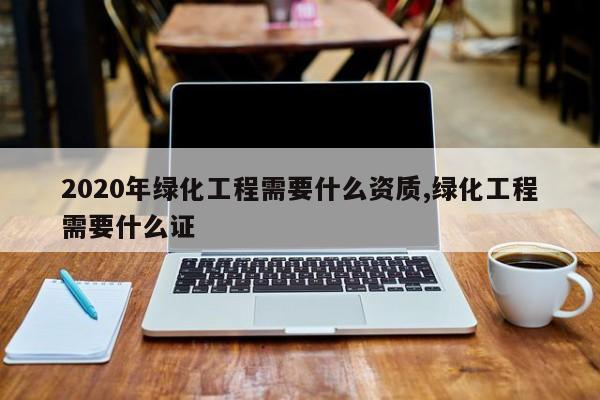 2020年绿化工程需要什么资质,绿化工程需要什么证