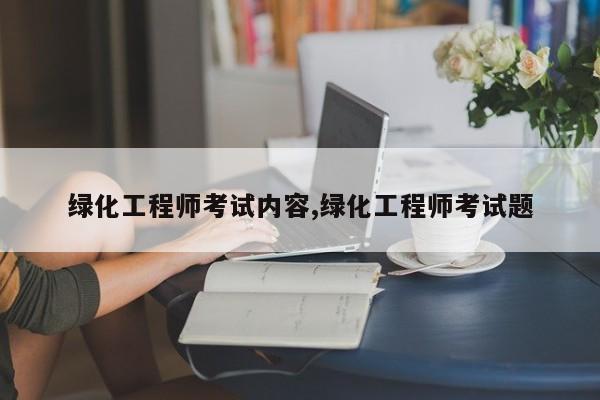 绿化工程师考试内容,绿化工程师考试题