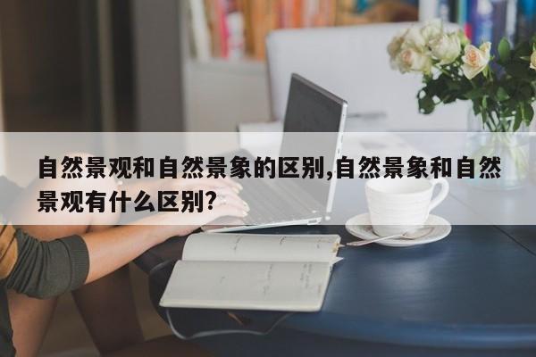 自然景观和自然景象的区别,自然景象和自然景观有什么区别?
