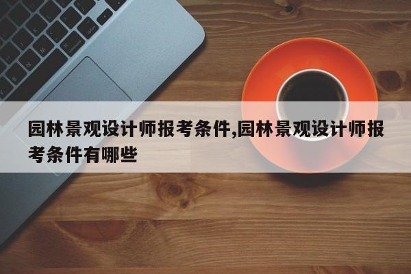 园林景观设计师报考条件,园林景观设计师报考条件有哪些