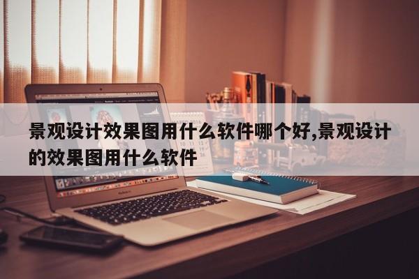 景观设计效果图用什么软件哪个好,景观设计的效果图用什么软件