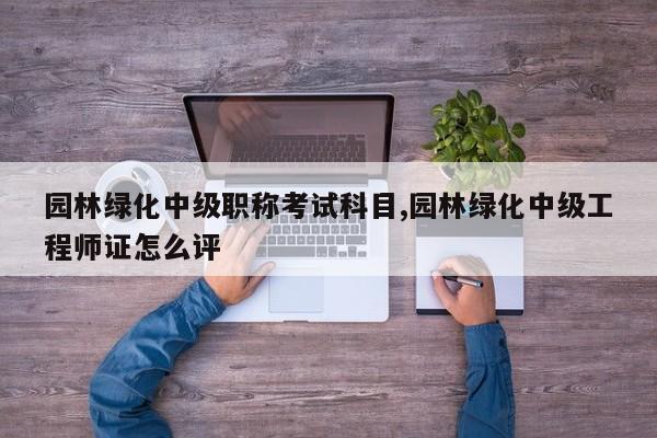 园林绿化中级职称考试科目,园林绿化中级工程师证怎么评