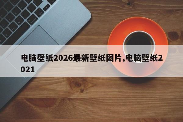 电脑壁纸2026最新壁纸图片,电脑壁纸2021