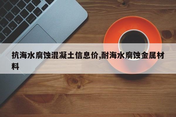 抗海水腐蚀混凝土信息价,耐海水腐蚀金属材料