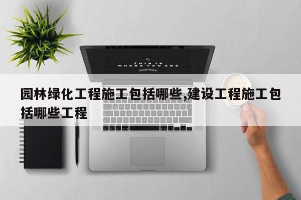 园林绿化工程施工包括哪些,建设工程施工包括哪些工程