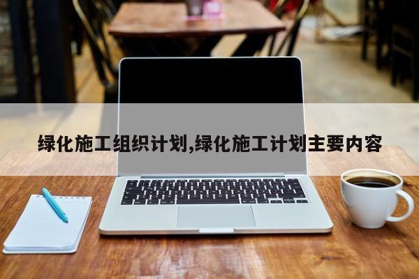 绿化施工组织计划,绿化施工计划主要内容