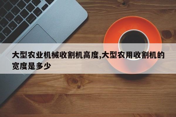 大型农业机械收割机高度,大型农用收割机的宽度是多少