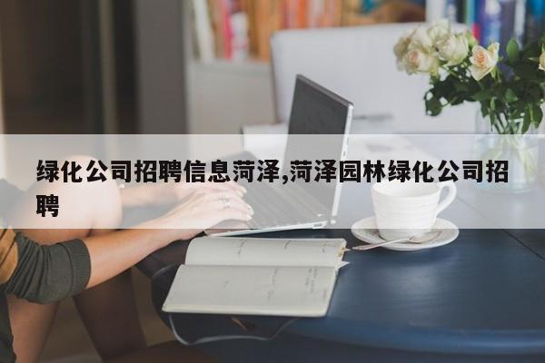 绿化公司招聘信息菏泽,菏泽园林绿化公司招聘