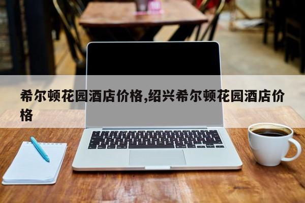 希尔顿花园酒店价格,绍兴希尔顿花园酒店价格