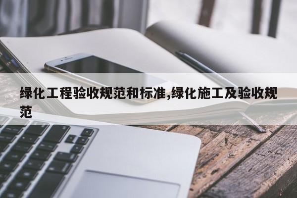 绿化工程验收规范和标准,绿化施工及验收规范