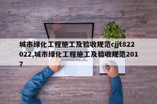 城市绿化工程施工及验收规范cjjt822022,城市绿化工程施工及验收规范2017