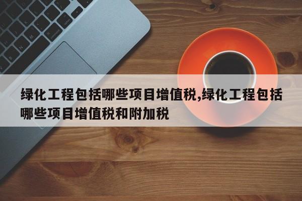绿化工程包括哪些项目增值税,绿化工程包括哪些项目增值税和附加税