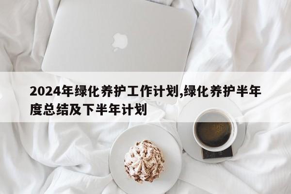 2024年绿化养护工作计划,绿化养护半年度总结及下半年计划