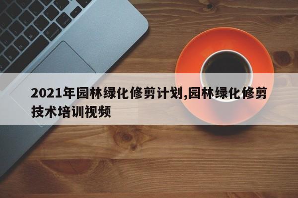 2021年园林绿化修剪计划,园林绿化修剪技术培训视频