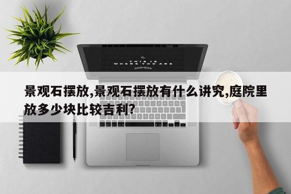 景观石摆放,景观石摆放有什么讲究,庭院里放多少块比较吉利?
