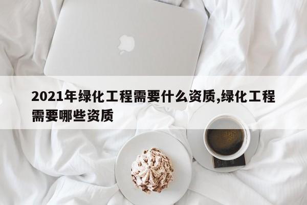 2021年绿化工程需要什么资质,绿化工程需要哪些资质