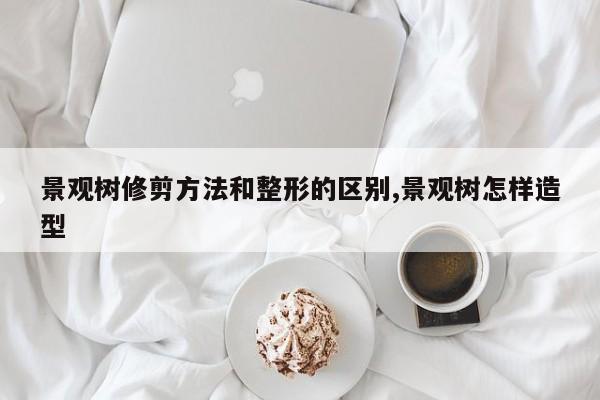 景观树修剪方法和整形的区别,景观树怎样造型