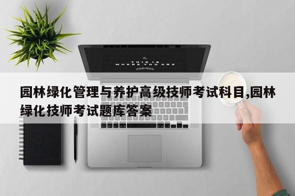 园林绿化管理与养护高级技师考试科目,园林绿化技师考试题库答案